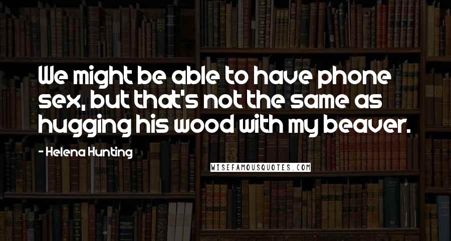 Helena Hunting Quotes: We might be able to have phone sex, but that's not the same as hugging his wood with my beaver.