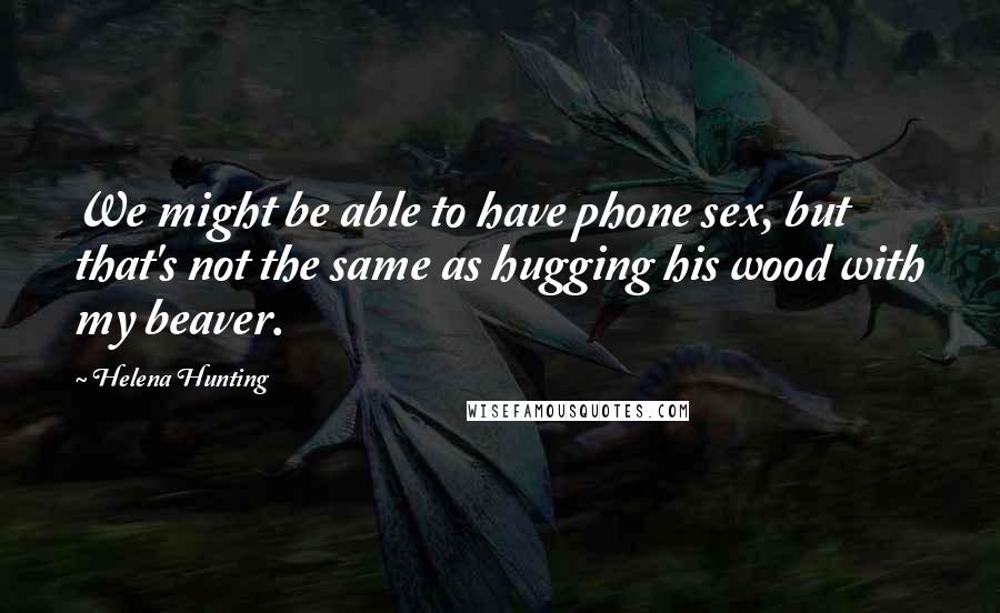 Helena Hunting Quotes: We might be able to have phone sex, but that's not the same as hugging his wood with my beaver.