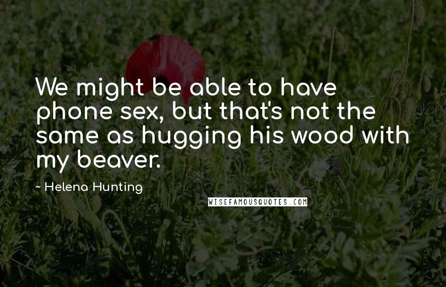 Helena Hunting Quotes: We might be able to have phone sex, but that's not the same as hugging his wood with my beaver.