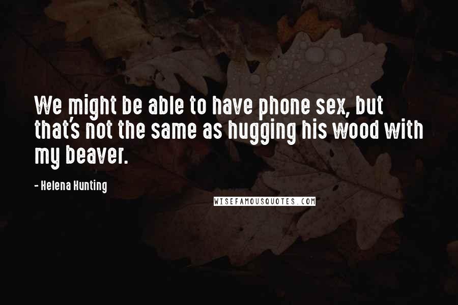 Helena Hunting Quotes: We might be able to have phone sex, but that's not the same as hugging his wood with my beaver.