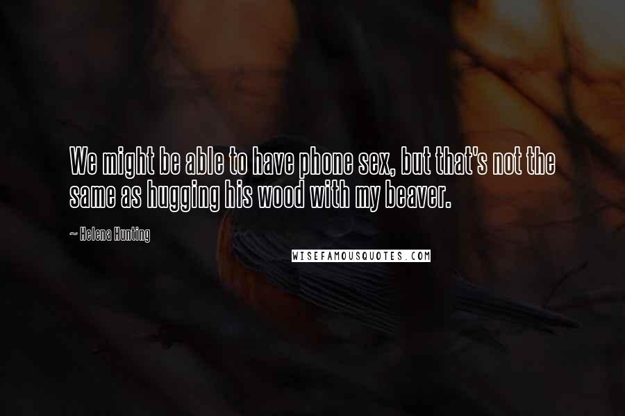 Helena Hunting Quotes: We might be able to have phone sex, but that's not the same as hugging his wood with my beaver.