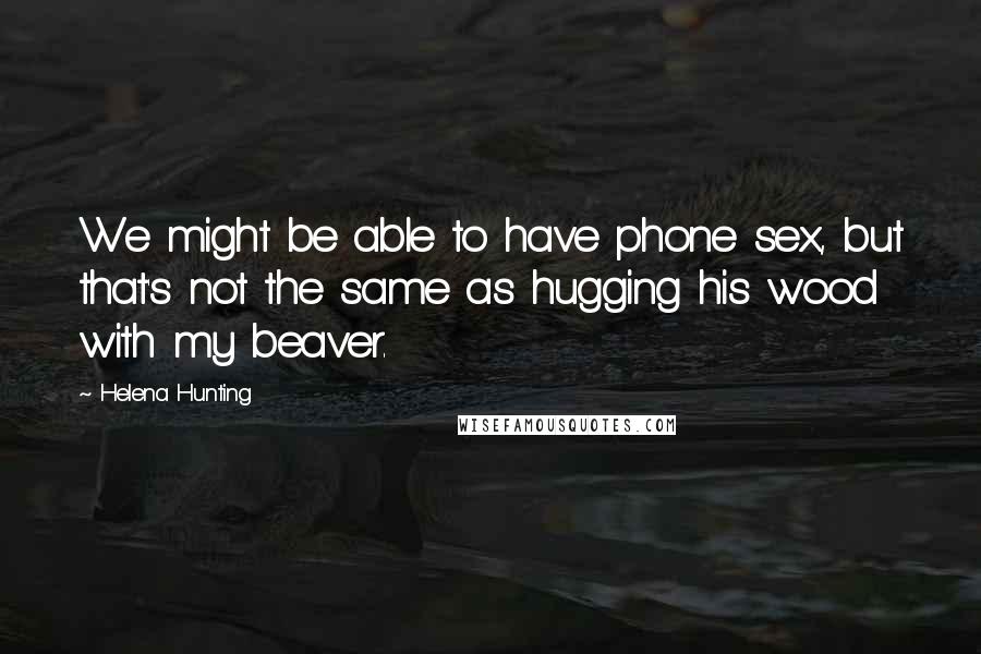 Helena Hunting Quotes: We might be able to have phone sex, but that's not the same as hugging his wood with my beaver.