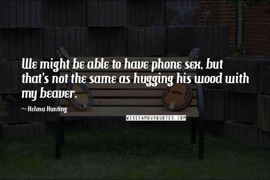 Helena Hunting Quotes: We might be able to have phone sex, but that's not the same as hugging his wood with my beaver.