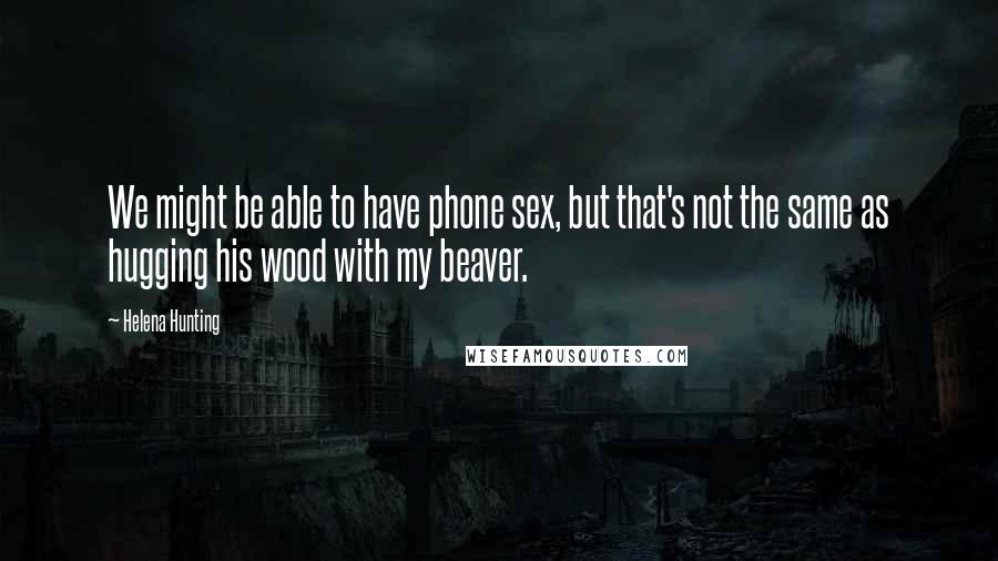 Helena Hunting Quotes: We might be able to have phone sex, but that's not the same as hugging his wood with my beaver.