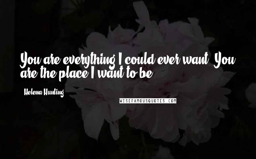 Helena Hunting Quotes: You are everything I could ever want. You are the place I want to be.