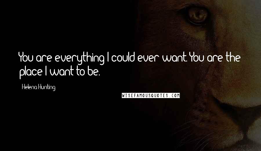 Helena Hunting Quotes: You are everything I could ever want. You are the place I want to be.