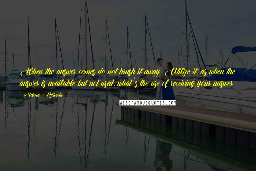 Helena Kalivoda Quotes: When the answer comes do not brush it away. Utilize it, as when the answer is available but not used, what's the use of receiving your answer?