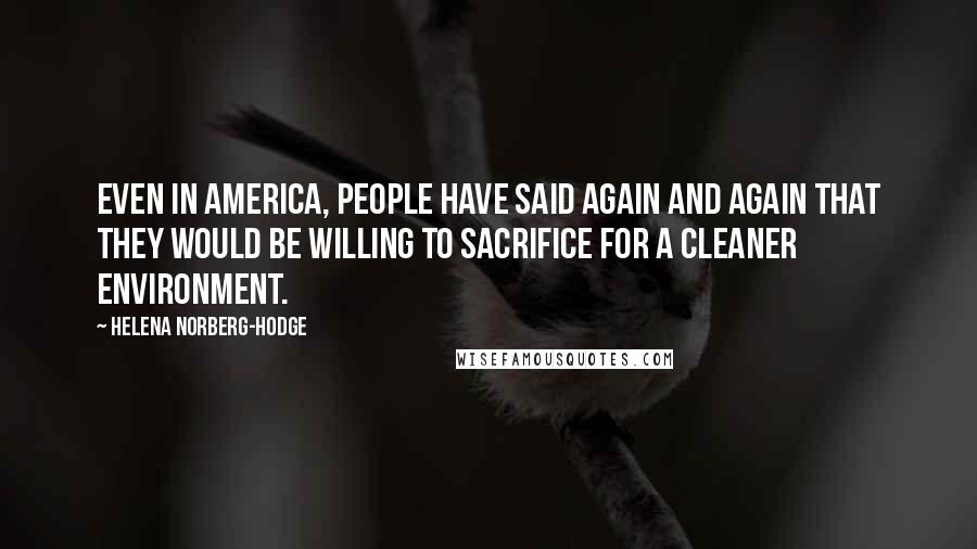 Helena Norberg-Hodge Quotes: Even in America, people have said again and again that they would be willing to sacrifice for a cleaner environment.