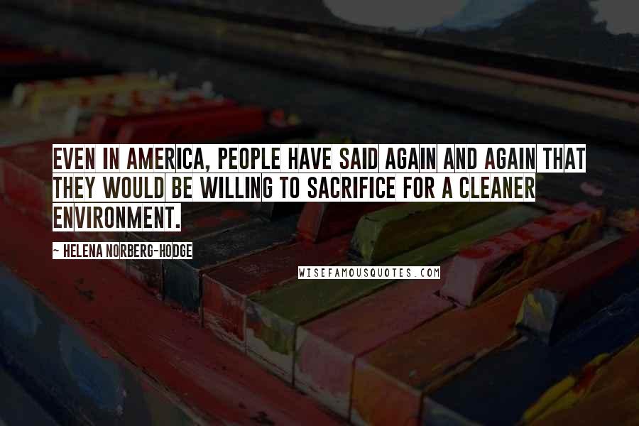 Helena Norberg-Hodge Quotes: Even in America, people have said again and again that they would be willing to sacrifice for a cleaner environment.