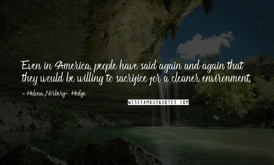 Helena Norberg-Hodge Quotes: Even in America, people have said again and again that they would be willing to sacrifice for a cleaner environment.