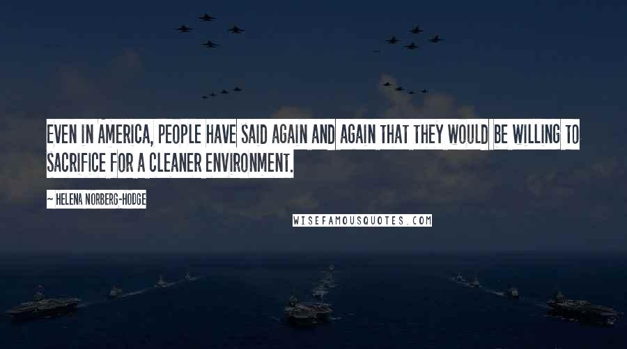 Helena Norberg-Hodge Quotes: Even in America, people have said again and again that they would be willing to sacrifice for a cleaner environment.