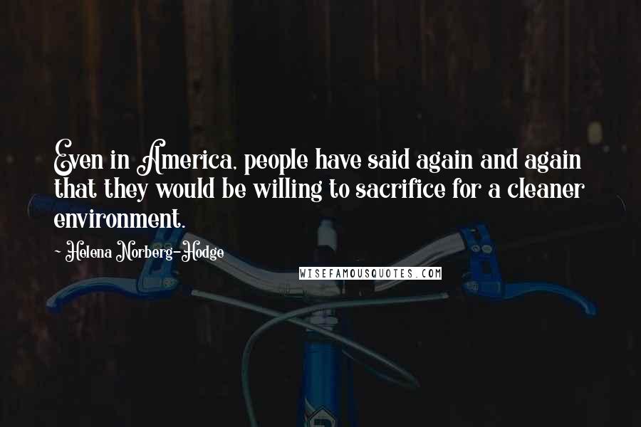 Helena Norberg-Hodge Quotes: Even in America, people have said again and again that they would be willing to sacrifice for a cleaner environment.