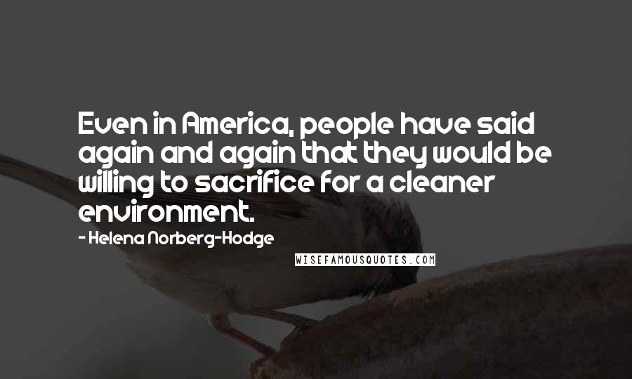 Helena Norberg-Hodge Quotes: Even in America, people have said again and again that they would be willing to sacrifice for a cleaner environment.