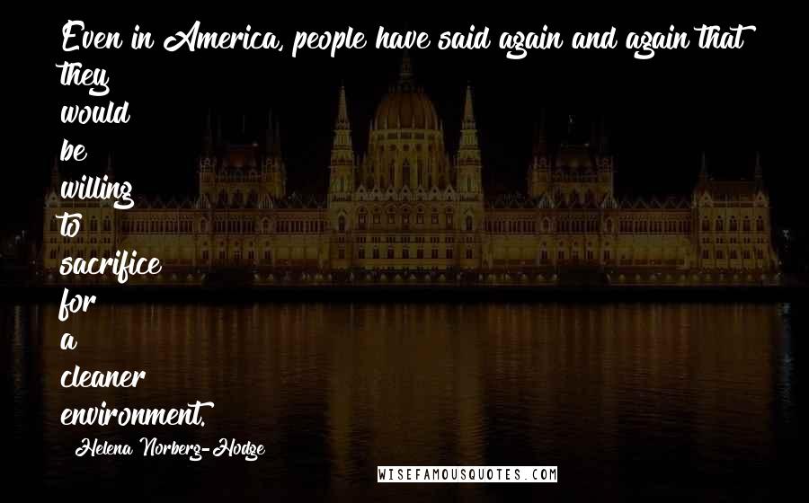 Helena Norberg-Hodge Quotes: Even in America, people have said again and again that they would be willing to sacrifice for a cleaner environment.