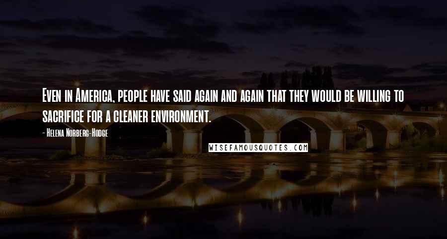 Helena Norberg-Hodge Quotes: Even in America, people have said again and again that they would be willing to sacrifice for a cleaner environment.