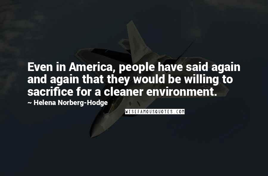 Helena Norberg-Hodge Quotes: Even in America, people have said again and again that they would be willing to sacrifice for a cleaner environment.
