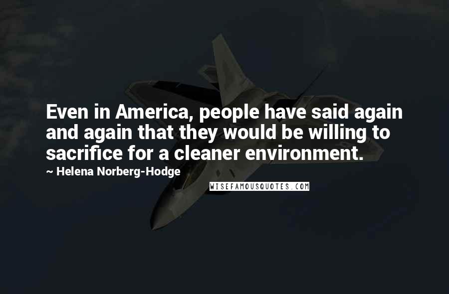 Helena Norberg-Hodge Quotes: Even in America, people have said again and again that they would be willing to sacrifice for a cleaner environment.