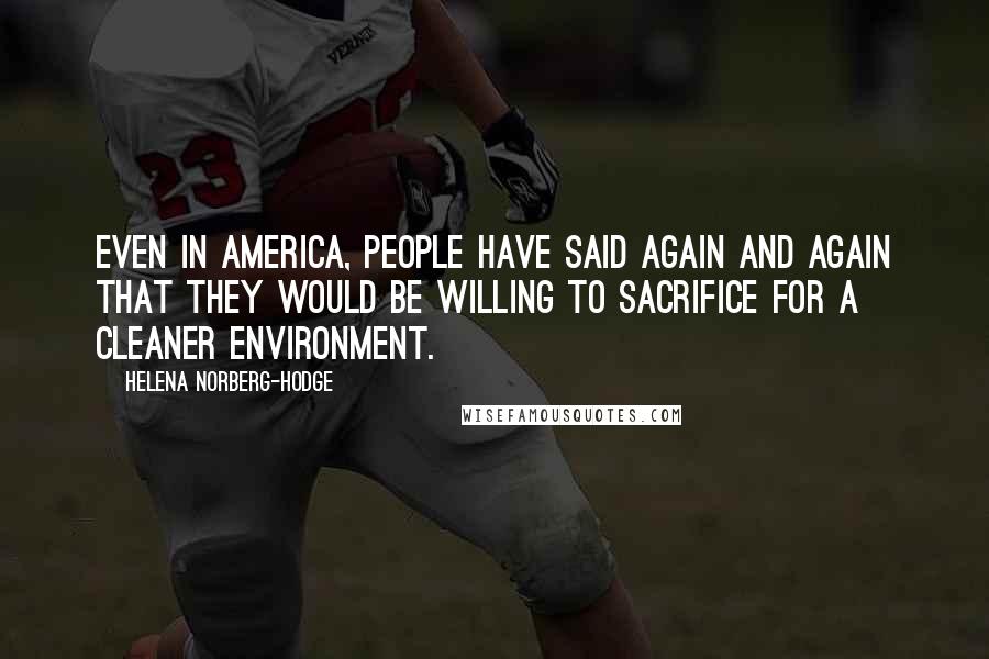 Helena Norberg-Hodge Quotes: Even in America, people have said again and again that they would be willing to sacrifice for a cleaner environment.