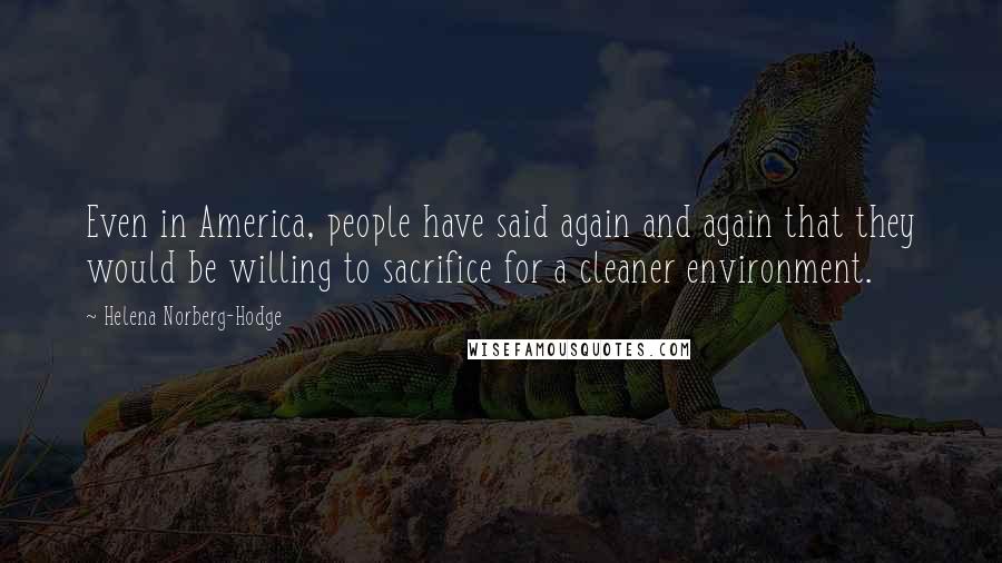 Helena Norberg-Hodge Quotes: Even in America, people have said again and again that they would be willing to sacrifice for a cleaner environment.