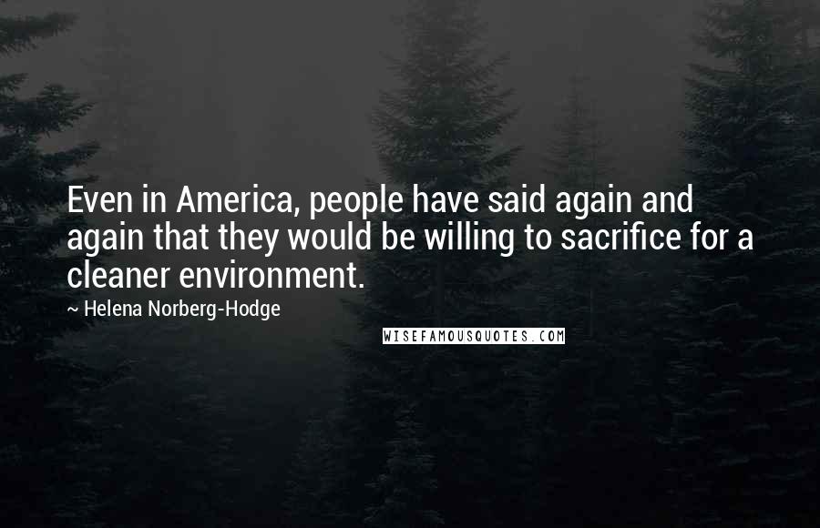 Helena Norberg-Hodge Quotes: Even in America, people have said again and again that they would be willing to sacrifice for a cleaner environment.