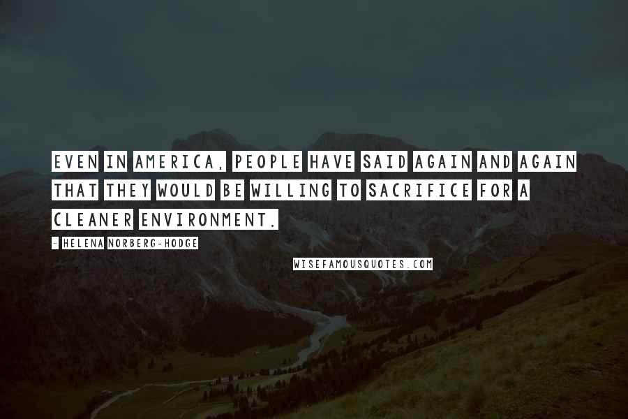 Helena Norberg-Hodge Quotes: Even in America, people have said again and again that they would be willing to sacrifice for a cleaner environment.