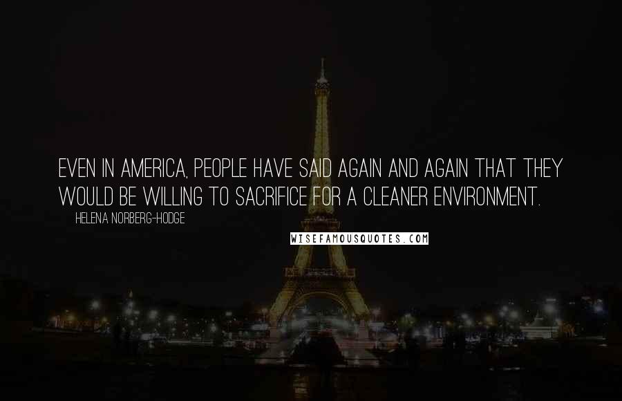 Helena Norberg-Hodge Quotes: Even in America, people have said again and again that they would be willing to sacrifice for a cleaner environment.