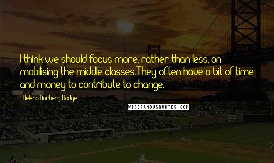 Helena Norberg-Hodge Quotes: I think we should focus more, rather than less, on mobilising the middle classes. They often have a bit of time and money to contribute to change.