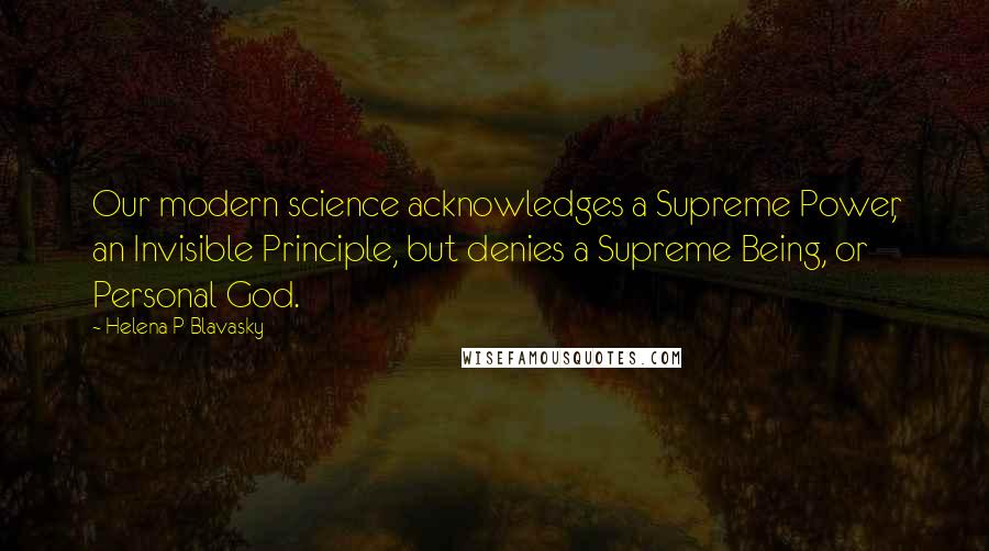 Helena P Blavasky Quotes: Our modern science acknowledges a Supreme Power, an Invisible Principle, but denies a Supreme Being, or Personal God.