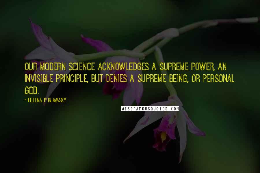 Helena P Blavasky Quotes: Our modern science acknowledges a Supreme Power, an Invisible Principle, but denies a Supreme Being, or Personal God.