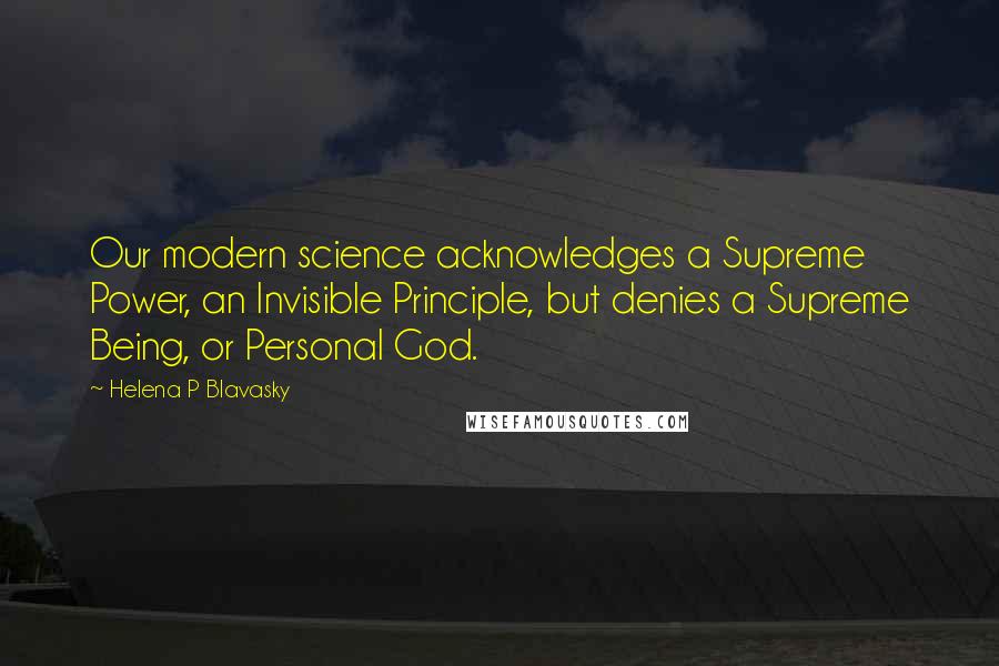 Helena P Blavasky Quotes: Our modern science acknowledges a Supreme Power, an Invisible Principle, but denies a Supreme Being, or Personal God.