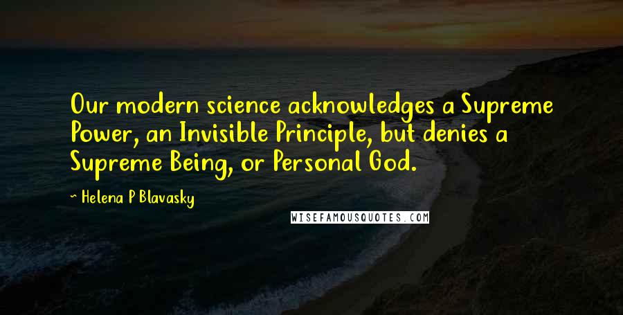 Helena P Blavasky Quotes: Our modern science acknowledges a Supreme Power, an Invisible Principle, but denies a Supreme Being, or Personal God.
