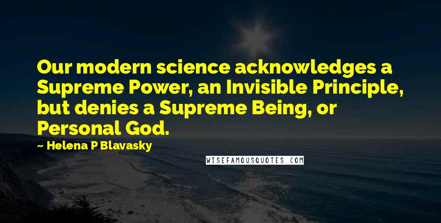 Helena P Blavasky Quotes: Our modern science acknowledges a Supreme Power, an Invisible Principle, but denies a Supreme Being, or Personal God.