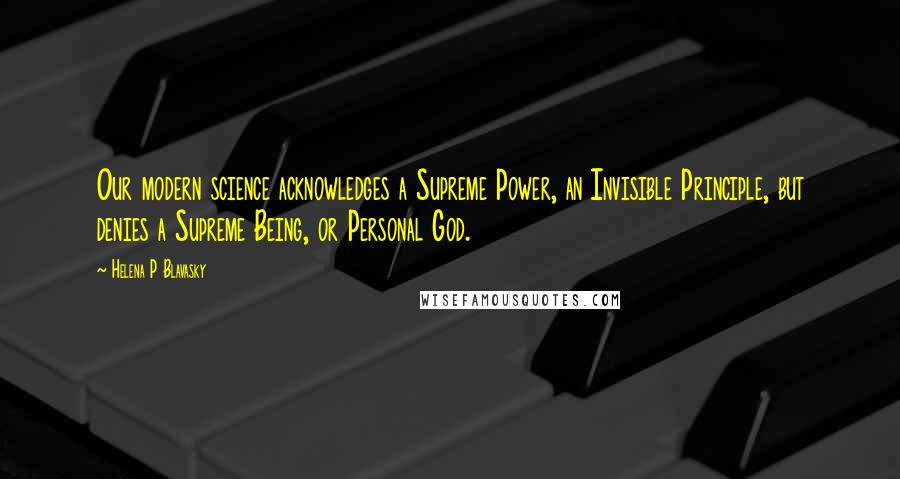 Helena P Blavasky Quotes: Our modern science acknowledges a Supreme Power, an Invisible Principle, but denies a Supreme Being, or Personal God.