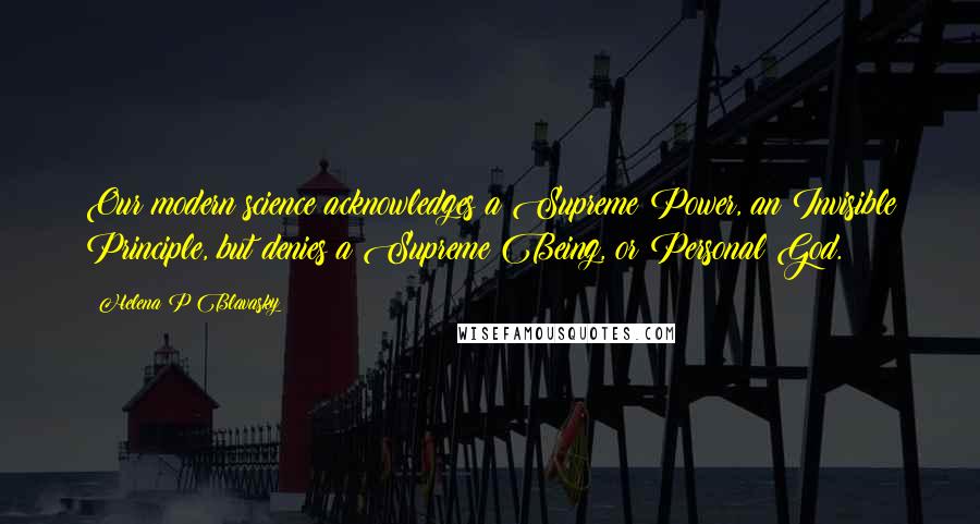 Helena P Blavasky Quotes: Our modern science acknowledges a Supreme Power, an Invisible Principle, but denies a Supreme Being, or Personal God.