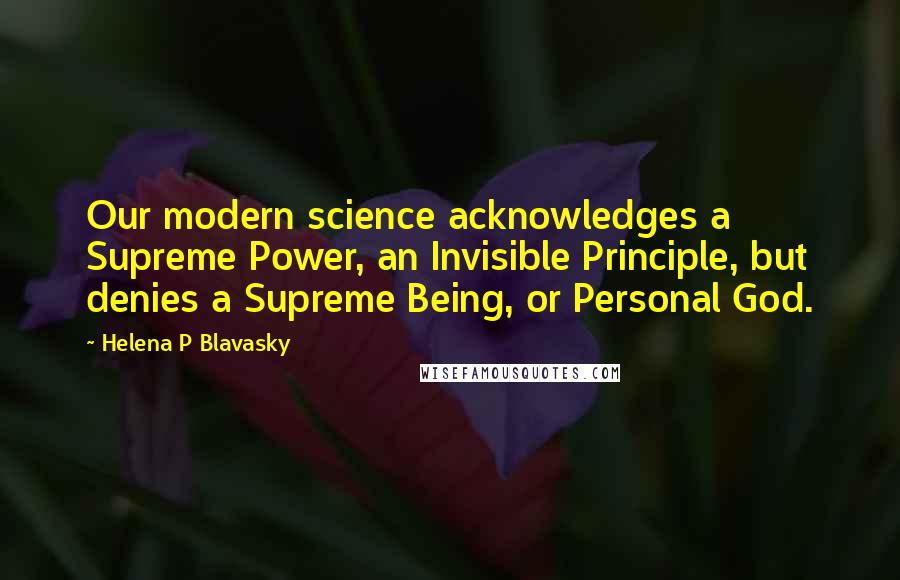 Helena P Blavasky Quotes: Our modern science acknowledges a Supreme Power, an Invisible Principle, but denies a Supreme Being, or Personal God.