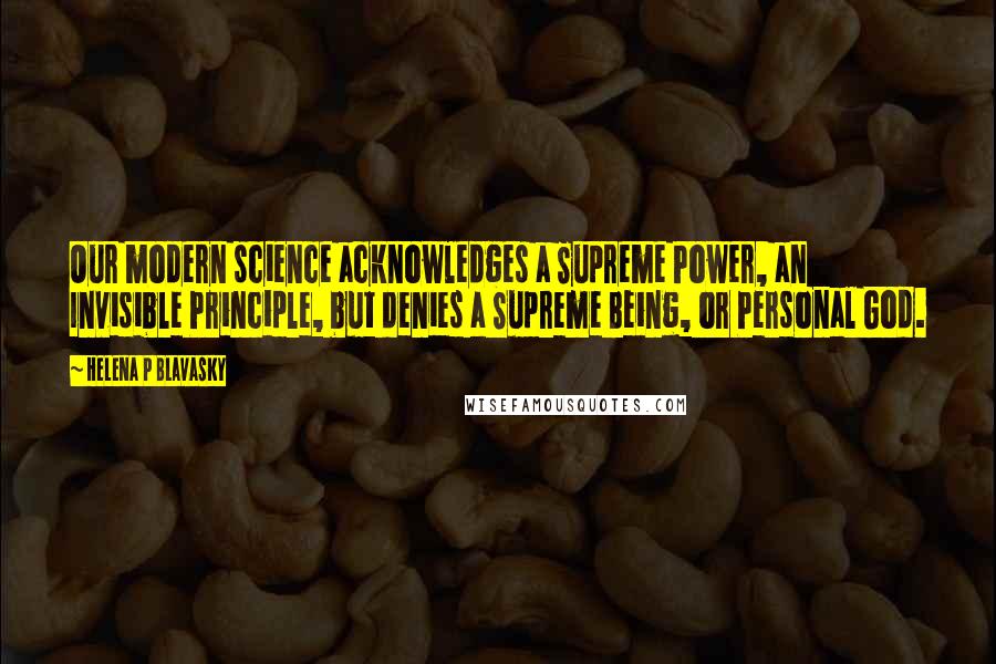 Helena P Blavasky Quotes: Our modern science acknowledges a Supreme Power, an Invisible Principle, but denies a Supreme Being, or Personal God.