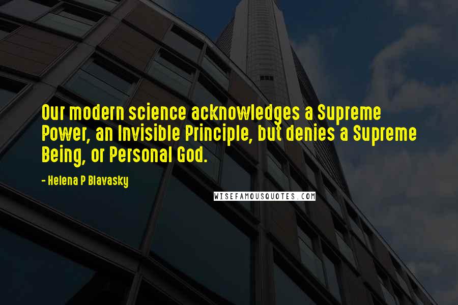 Helena P Blavasky Quotes: Our modern science acknowledges a Supreme Power, an Invisible Principle, but denies a Supreme Being, or Personal God.