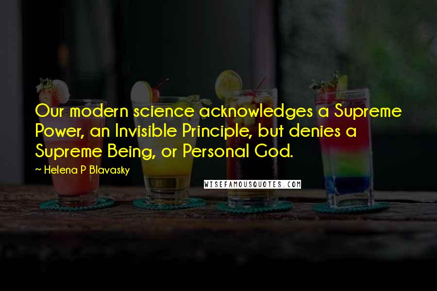 Helena P Blavasky Quotes: Our modern science acknowledges a Supreme Power, an Invisible Principle, but denies a Supreme Being, or Personal God.