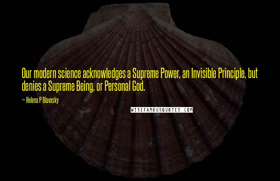 Helena P Blavasky Quotes: Our modern science acknowledges a Supreme Power, an Invisible Principle, but denies a Supreme Being, or Personal God.