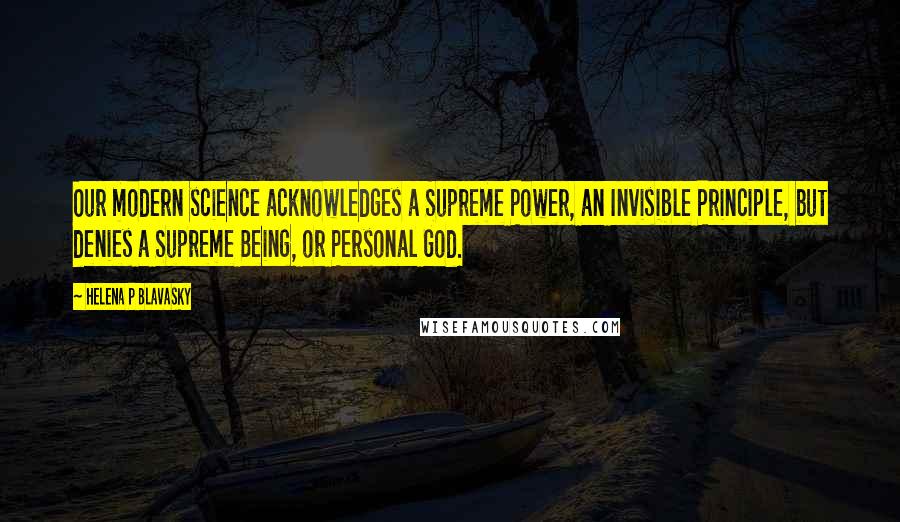 Helena P Blavasky Quotes: Our modern science acknowledges a Supreme Power, an Invisible Principle, but denies a Supreme Being, or Personal God.