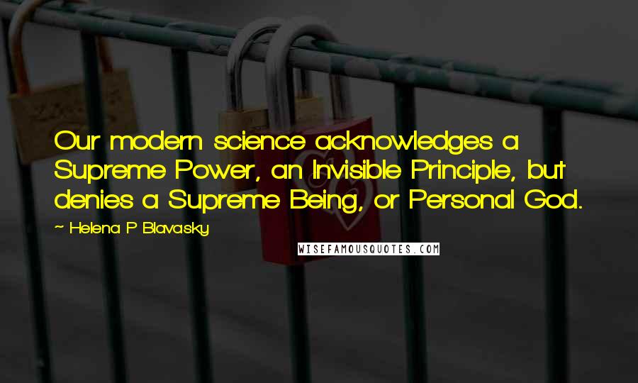 Helena P Blavasky Quotes: Our modern science acknowledges a Supreme Power, an Invisible Principle, but denies a Supreme Being, or Personal God.