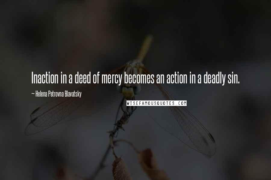 Helena Petrovna Blavatsky Quotes: Inaction in a deed of mercy becomes an action in a deadly sin.