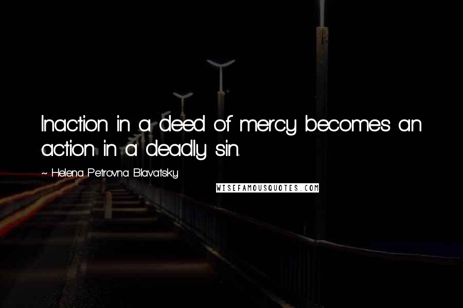 Helena Petrovna Blavatsky Quotes: Inaction in a deed of mercy becomes an action in a deadly sin.