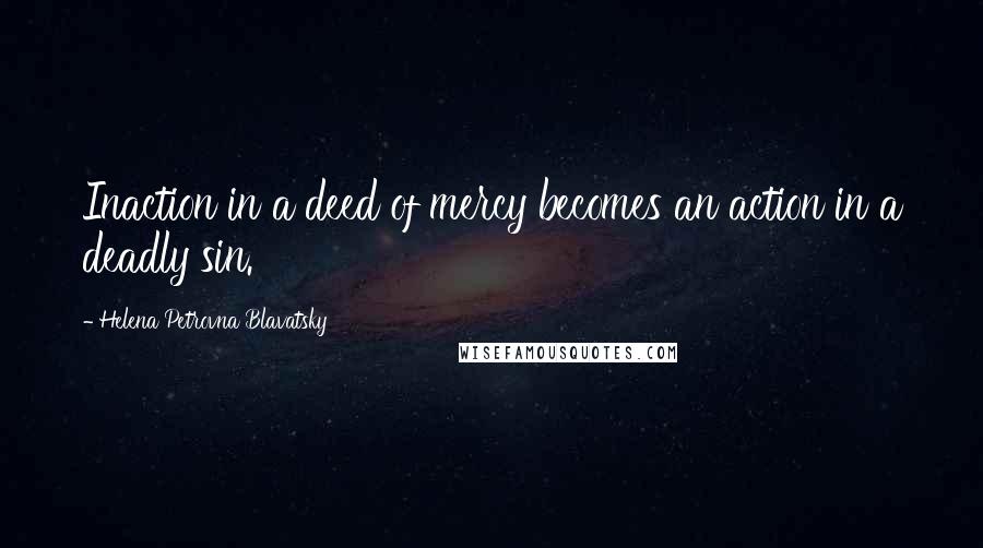 Helena Petrovna Blavatsky Quotes: Inaction in a deed of mercy becomes an action in a deadly sin.