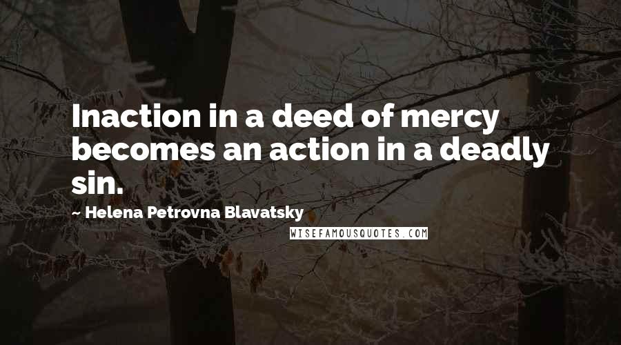 Helena Petrovna Blavatsky Quotes: Inaction in a deed of mercy becomes an action in a deadly sin.