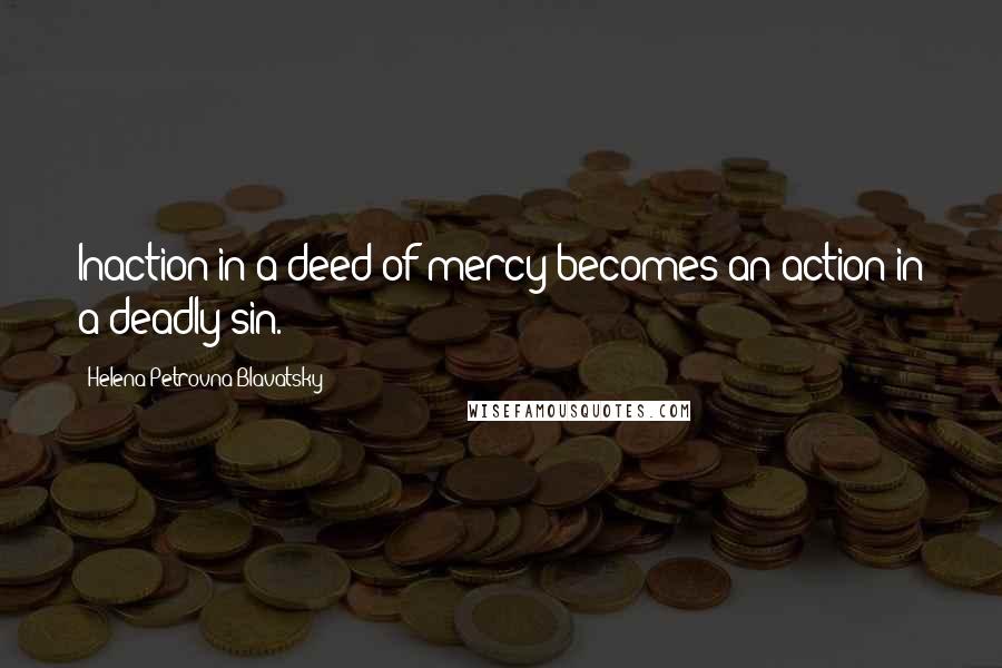 Helena Petrovna Blavatsky Quotes: Inaction in a deed of mercy becomes an action in a deadly sin.