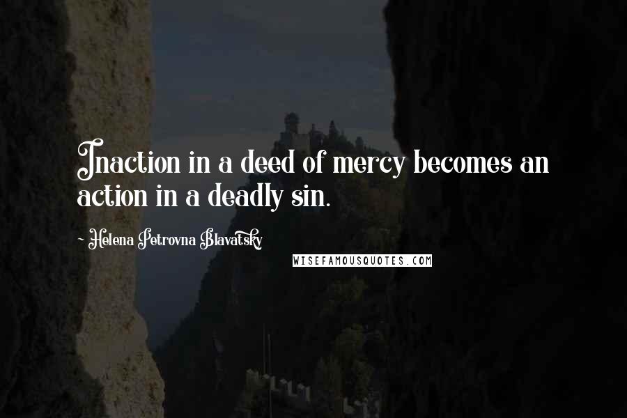 Helena Petrovna Blavatsky Quotes: Inaction in a deed of mercy becomes an action in a deadly sin.