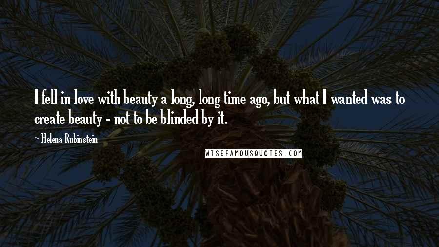 Helena Rubinstein Quotes: I fell in love with beauty a long, long time ago, but what I wanted was to create beauty - not to be blinded by it.