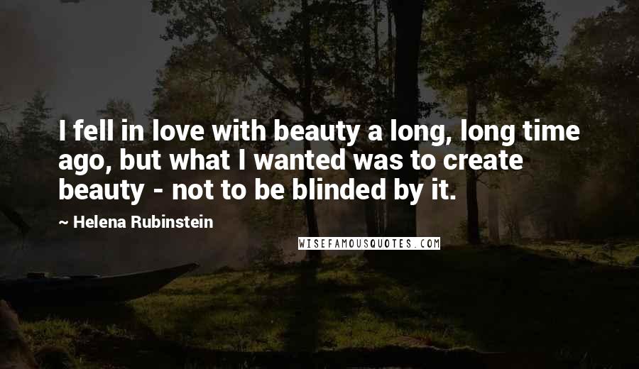 Helena Rubinstein Quotes: I fell in love with beauty a long, long time ago, but what I wanted was to create beauty - not to be blinded by it.