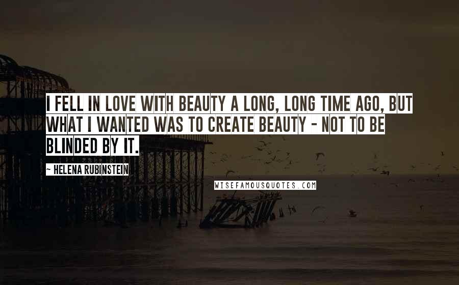 Helena Rubinstein Quotes: I fell in love with beauty a long, long time ago, but what I wanted was to create beauty - not to be blinded by it.